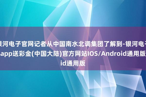 银河电子官网记者从中国南水北调集团了解到-银河电子app送彩金(中国大陆)官方网站IOS/Android通用版