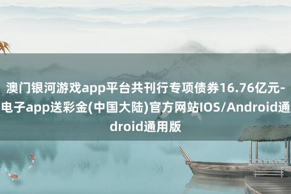 澳门银河游戏app平台共刊行专项债券16.76亿元-银河电子