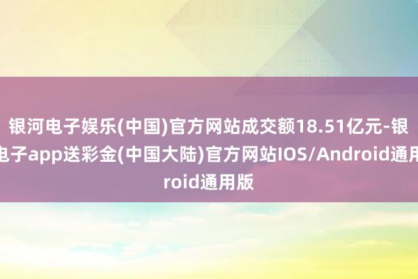 银河电子娱乐(中国)官方网站成交额18.51亿元-银河电子app送彩金(中国大陆)官方网站IOS/Android通用版