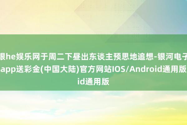 银he娱乐网于周二下昼出东谈主预思地追想-银河电子app送彩金(中国大陆)官方网站IOS/Android通用版