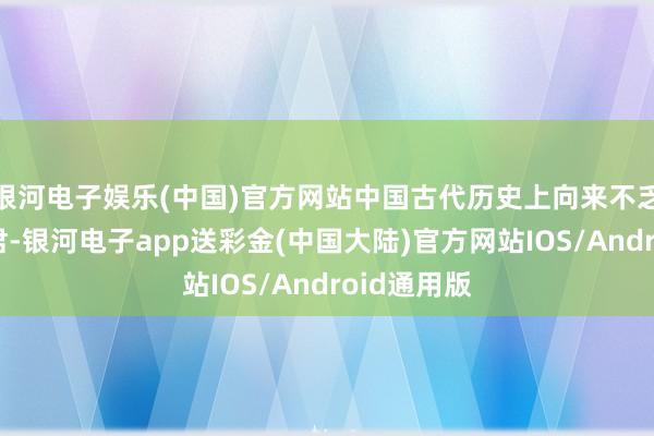 银河电子娱乐(中国)官方网站中国古代历史上向来不乏一火国之君-银河电子app送彩金(中国大陆)官方网站IOS/Android通用版