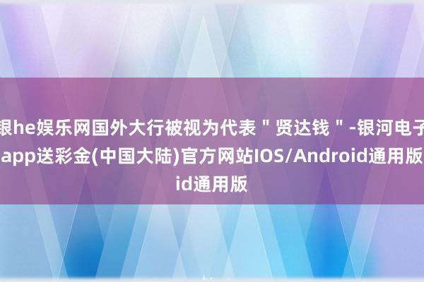 银he娱乐网国外大行被视为代表＂贤达钱＂-银河电子app送彩金(中国大陆)官方网站IOS/Android通用版