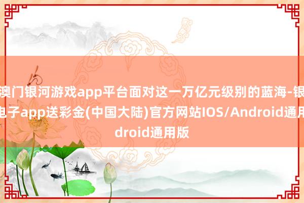 澳门银河游戏app平台面对这一万亿元级别的蓝海-银河电子app送彩金(中国大陆)官方网站IOS/Android通用版