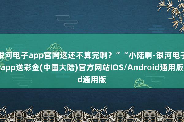 银河电子app官网这还不算完啊？”“小陆啊-银河电子app送