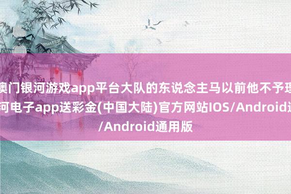 澳门银河游戏app平台大队的东说念主马以前他不予理睬-银河电子app送彩金(中国大陆)官方网站IOS/Android通用版