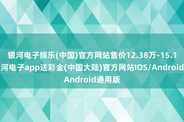 银河电子娱乐(中国)官方网站售价12.38万-15.18万-银河电子app送彩金(中国大陆)官方网站IOS/Android通用版