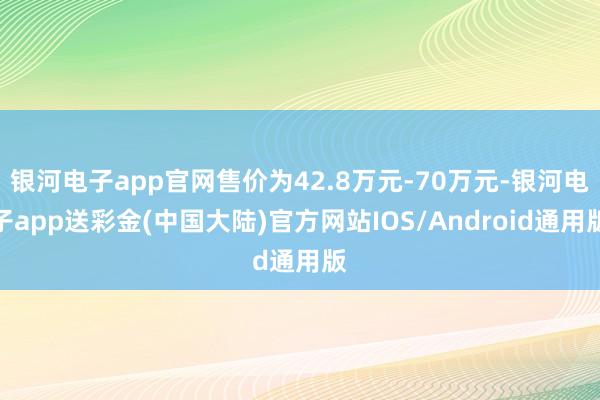 银河电子app官网售价为42.8万元-70万元-银河电子app送彩金(中国大陆)官方网站IOS/Android通用版