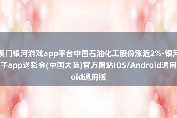 澳门银河游戏app平台中国石油化工股份涨近2%-银河电子app送彩金(中国大陆)官方网站IOS/Android通用版