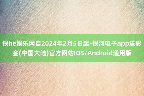 银he娱乐网自2024年2月5日起-银河电子app送彩金(中国大陆)官方网站IOS/Android通用版