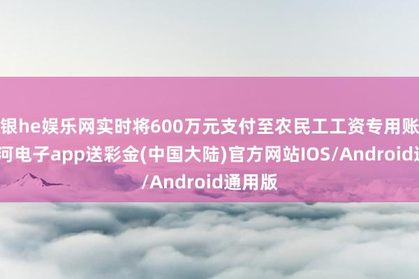 银he娱乐网实时将600万元支付至农民工工资专用账户-银河电子app送彩金(中国大陆)官方网站IOS/Android通用版