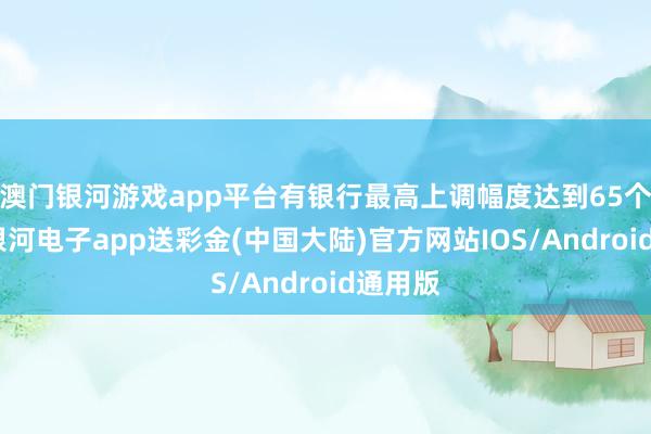 澳门银河游戏app平台有银行最高上调幅度达到65个基点-银河电子app送彩金(中国大陆)官方网站IOS/Android通用版