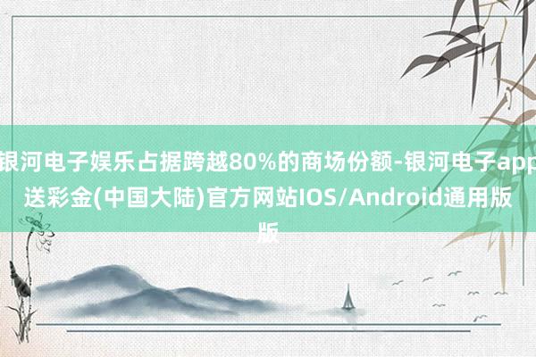 银河电子娱乐占据跨越80%的商场份额-银河电子app送彩金(中国大陆)官方网站IOS/Android通用版