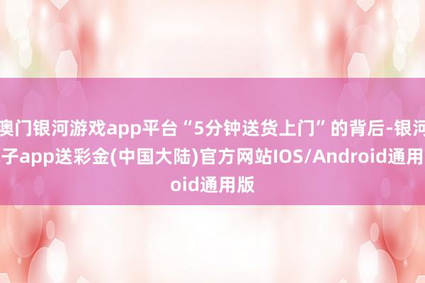 澳门银河游戏app平台“5分钟送货上门”的背后-银河电子app送彩金(中国大陆)官方网站IOS/Android通用版