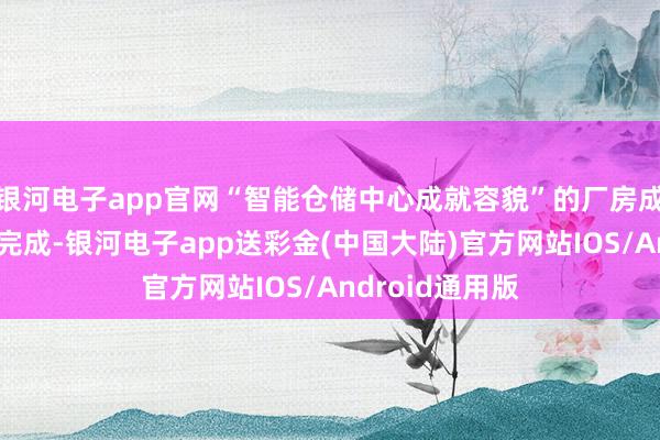 银河电子app官网“智能仓储中心成就容貌”的厂房成就工程已基本完成-银河电子app送彩金(中国大陆)官方网站IOS/Android通用版