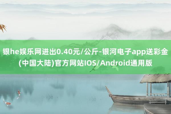 银he娱乐网进出0.40元/公斤-银河电子app送彩金(中国大陆)官方网站IOS/Android通用版