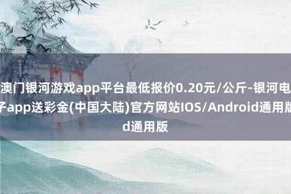 澳门银河游戏app平台最低报价0.20元/公斤-银河电子app送彩金(中国大陆)官方网站IOS/Android通用版