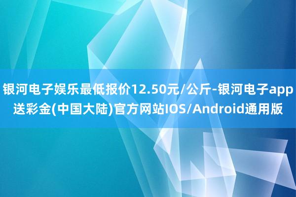 银河电子娱乐最低报价12.50元/公斤-银河电子app送彩金(中国大陆)官方网站IOS/Android通用版