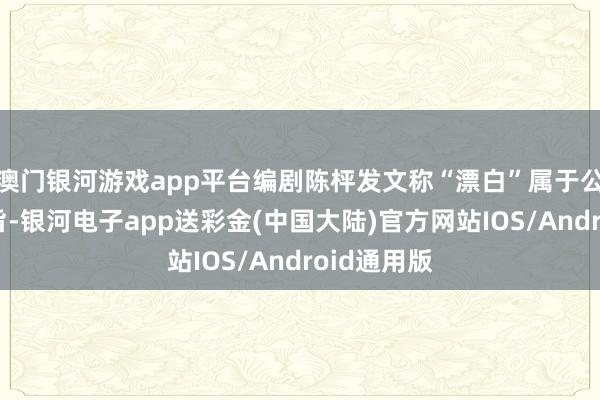 澳门银河游戏app平台编剧陈枰发文称“漂白”属于公有规模宗旨-银河电子app送彩金(中国大陆)官方网站IOS/Android通用版