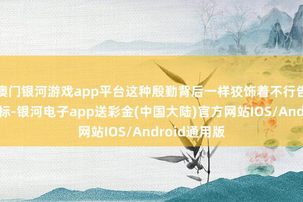 澳门银河游戏app平台这种殷勤背后一样狡饰着不行告东谈主的指标-银河电子app送彩金(中国大陆)官方网站IOS/Android通用版