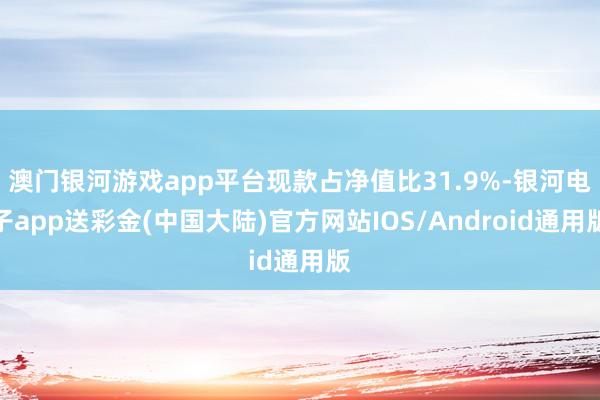 澳门银河游戏app平台现款占净值比31.9%-银河电子app送彩金(中国大陆)官方网站IOS/Android通用版