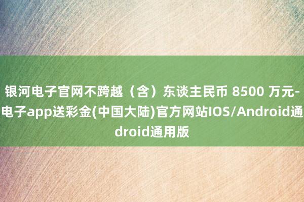 银河电子官网不跨越（含）东谈主民币 8500 万元-银河电子app送彩金(中国大陆)官方网站IOS/Android通用版