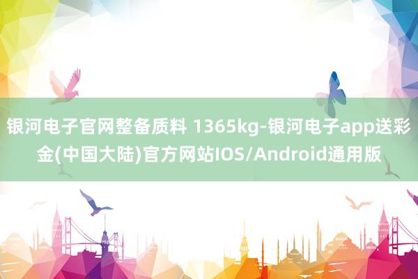 银河电子官网整备质料 1365kg-银河电子app送彩金(中国大陆)官方网站IOS/Android通用版