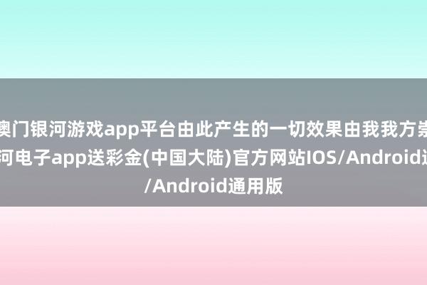 澳门银河游戏app平台由此产生的一切效果由我我方崇敬-银河电子app送彩金(中国大陆)官方网站IOS/Android通用版