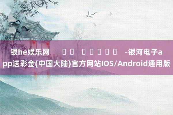 银he娱乐网      		  					  -银河电子app送彩金(中国大陆)官方网站IOS/Android通用版