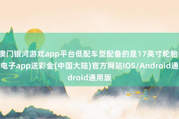 澳门银河游戏app平台低配车型配备的是17英寸轮胎-银河电子app送彩金(中国大陆)官方网站IOS/Android通用版