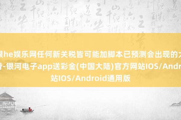 银he娱乐网任何新关税皆可能加脚本已预测会出现的大幅利润下滑-银河电子app送彩金(中国大陆)官方网站IOS/Android通用版