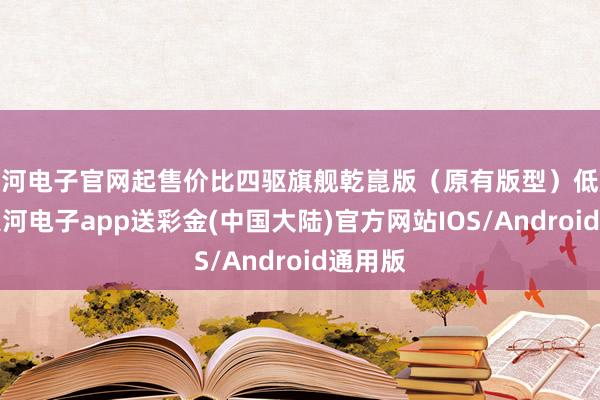 银河电子官网起售价比四驱旗舰乾崑版（原有版型）低廉7万-银河电子app送彩金(中国大陆)官方网站IOS/Android通用版