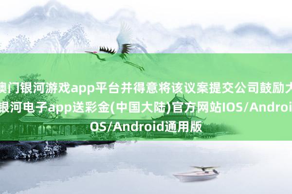 澳门银河游戏app平台并得意将该议案提交公司鼓励大会审议-银河电子app送彩金(中国大陆)官方网站IOS/Android通用版