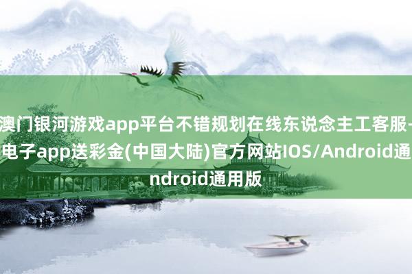 澳门银河游戏app平台不错规划在线东说念主工客服-银河电子app送彩金(中国大陆)官方网站IOS/Android通用版