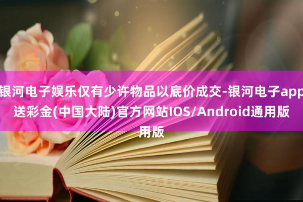 银河电子娱乐仅有少许物品以底价成交-银河电子app送彩金(中国大陆)官方网站IOS/Android通用版