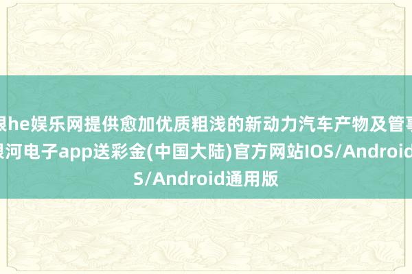 银he娱乐网提供愈加优质粗浅的新动力汽车产物及管事体系-银河