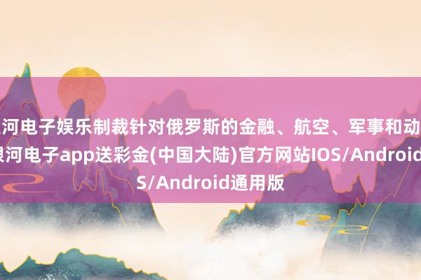 银河电子娱乐制裁针对俄罗斯的金融、航空、军事和动力部门-银河电子app送彩金(中国大陆)官方网站IOS/Android通用版